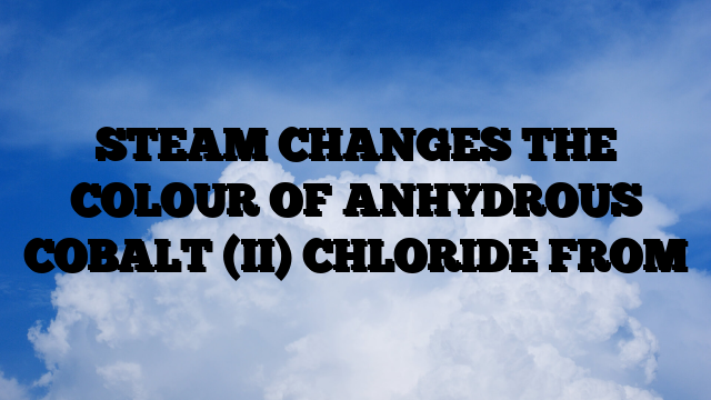 STEAM CHANGES THE COLOUR OF ANHYDROUS COBALT (II) CHLORIDE FROM