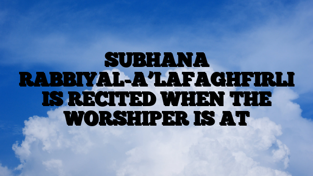 SUBHANA RABBIYAL-A’LAFAGHFIRLI IS RECITED WHEN THE WORSHIPER IS AT