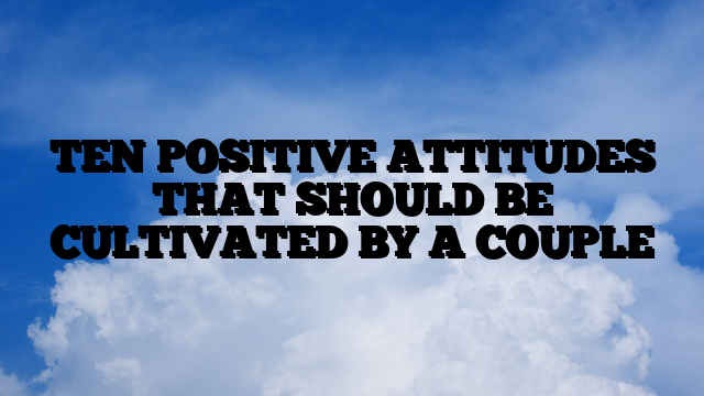 TEN POSITIVE ATTITUDES THAT SHOULD BE CULTIVATED BY A COUPLE