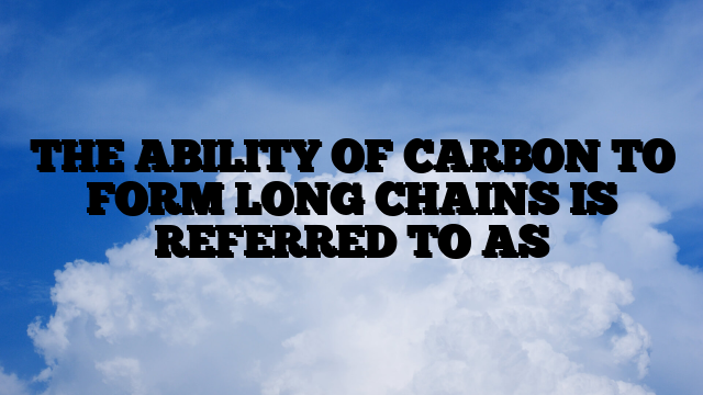 THE ABILITY OF CARBON TO FORM LONG CHAINS IS REFERRED TO AS