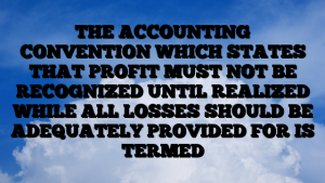 THE ACCOUNTING CONVENTION WHICH STATES THAT PROFIT MUST NOT BE RECOGNIZED UNTIL REALIZED WHILE ALL LOSSES SHOULD BE ADEQUATELY PROVIDED FOR IS TERMED