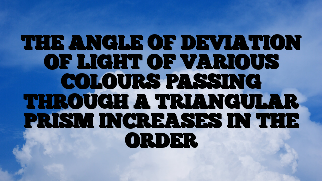 THE ANGLE OF DEVIATION OF LIGHT OF VARIOUS COLOURS PASSING THROUGH A TRIANGULAR PRISM INCREASES IN THE ORDER