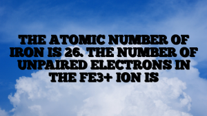 THE ATOMIC NUMBER OF IRON IS 26. THE NUMBER OF UNPAIRED ELECTRONS IN THE FE3+ ION IS