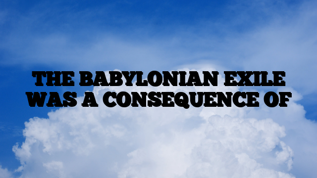 THE BABYLONIAN EXILE WAS A CONSEQUENCE OF