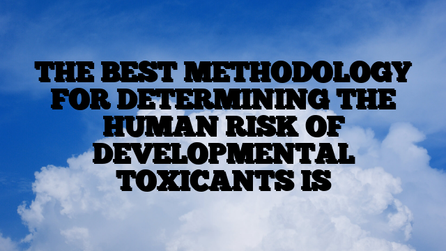 THE BEST METHODOLOGY FOR DETERMINING THE HUMAN RISK OF DEVELOPMENTAL TOXICANTS IS