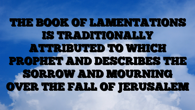 THE BOOK OF LAMENTATIONS IS TRADITIONALLY ATTRIBUTED TO WHICH PROPHET AND DESCRIBES THE SORROW AND MOURNING OVER THE FALL OF JERUSALEM