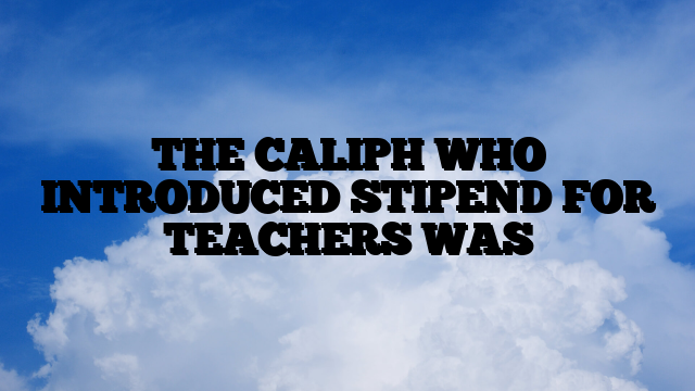 THE CALIPH WHO INTRODUCED STIPEND FOR TEACHERS WAS