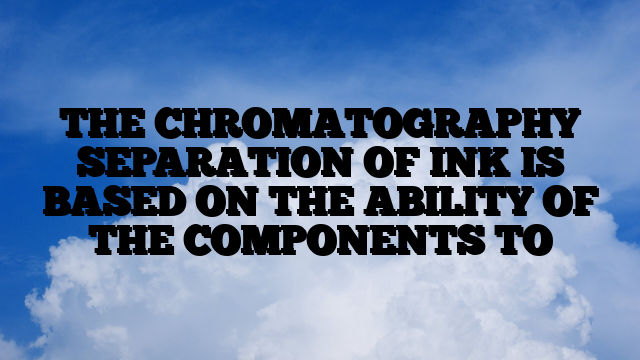 THE CHROMATOGRAPHY SEPARATION OF INK IS BASED ON THE ABILITY OF THE COMPONENTS TO