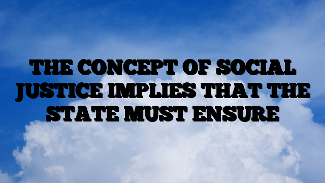 THE CONCEPT OF SOCIAL JUSTICE IMPLIES THAT THE STATE MUST ENSURE