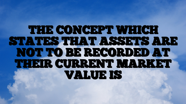 THE CONCEPT WHICH STATES THAT ASSETS ARE NOT TO BE RECORDED AT THEIR CURRENT MARKET VALUE IS