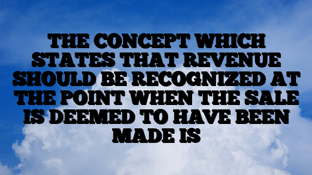 THE CONCEPT WHICH STATES THAT REVENUE SHOULD BE RECOGNIZED AT THE POINT WHEN THE SALE IS DEEMED TO HAVE BEEN MADE IS