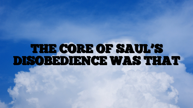 THE CORE OF SAUL’S DISOBEDIENCE WAS THAT