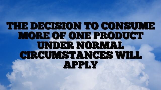 THE DECISION TO CONSUME MORE OF ONE PRODUCT UNDER NORMAL CIRCUMSTANCES WILL APPLY