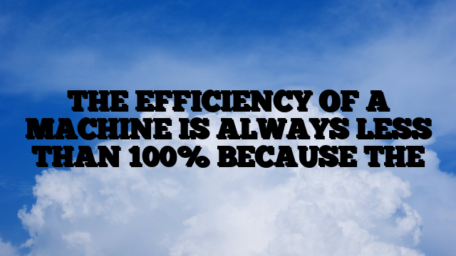 THE EFFICIENCY OF A MACHINE IS ALWAYS LESS THAN 100% BECAUSE THE