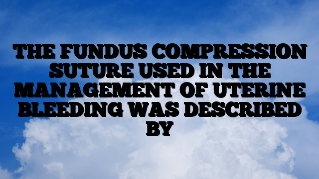 THE FUNDUS COMPRESSION SUTURE USED IN THE MANAGEMENT OF UTERINE BLEEDING WAS DESCRIBED BY