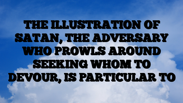 THE ILLUSTRATION OF SATAN, THE ADVERSARY WHO PROWLS AROUND SEEKING WHOM TO DEVOUR, IS PARTICULAR TO