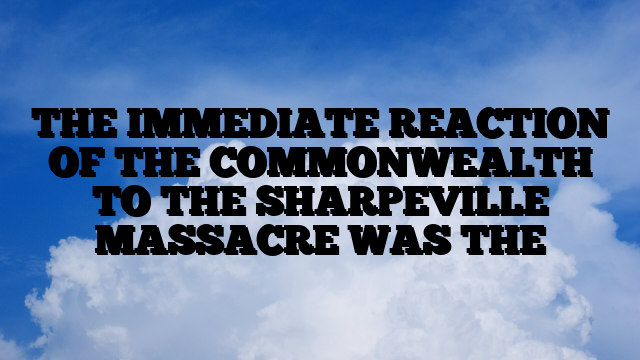 THE IMMEDIATE REACTION OF THE COMMONWEALTH TO THE SHARPEVILLE MASSACRE WAS THE