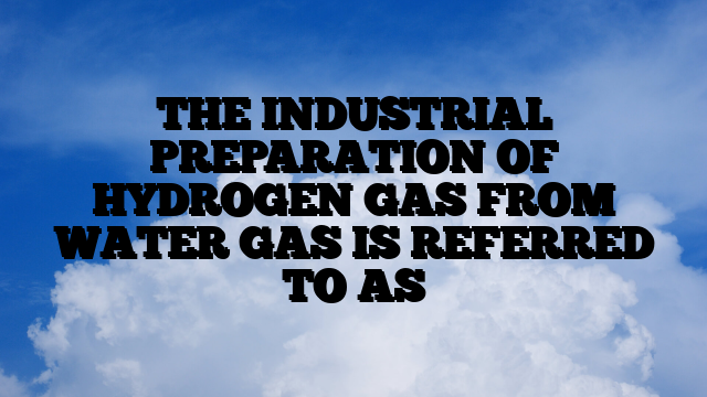 THE INDUSTRIAL PREPARATION OF HYDROGEN GAS FROM WATER GAS IS REFERRED TO AS