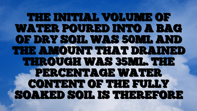 THE INITIAL VOLUME OF WATER POURED INTO A BAG OF DRY SOIL WAS 50ML AND THE AMOUNT THAT DRAINED THROUGH WAS 35ML. THE PERCENTAGE WATER CONTENT OF THE FULLY SOAKED SOIL IS THEREFORE