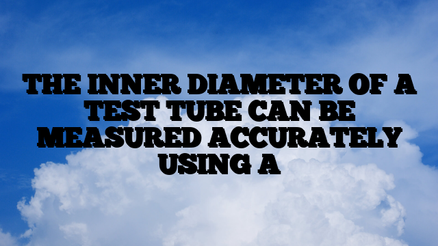 THE INNER DIAMETER OF A TEST TUBE CAN BE MEASURED ACCURATELY USING A