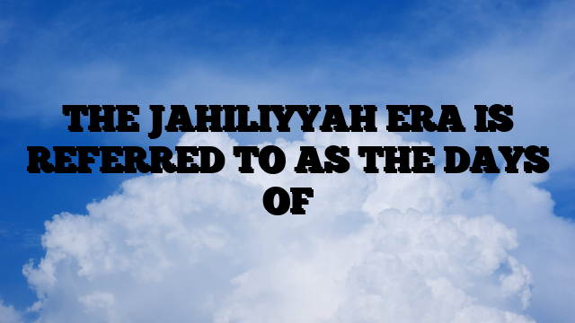 THE JAHILIYYAH ERA IS REFERRED TO AS THE DAYS OF