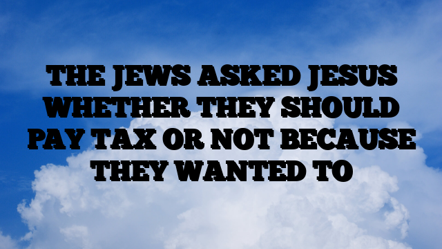 THE JEWS ASKED JESUS WHETHER THEY SHOULD PAY TAX OR NOT BECAUSE THEY WANTED TO