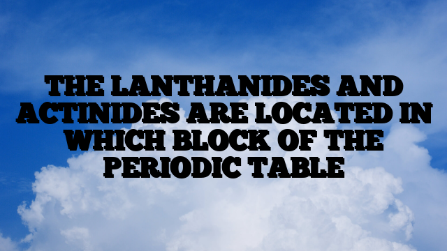 THE LANTHANIDES AND ACTINIDES ARE LOCATED IN WHICH BLOCK OF THE PERIODIC TABLE