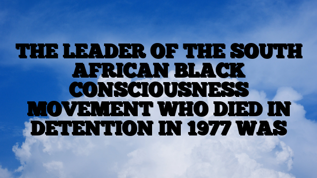 THE LEADER OF THE SOUTH AFRICAN BLACK CONSCIOUSNESS MOVEMENT WHO DIED IN DETENTION IN 1977 WAS