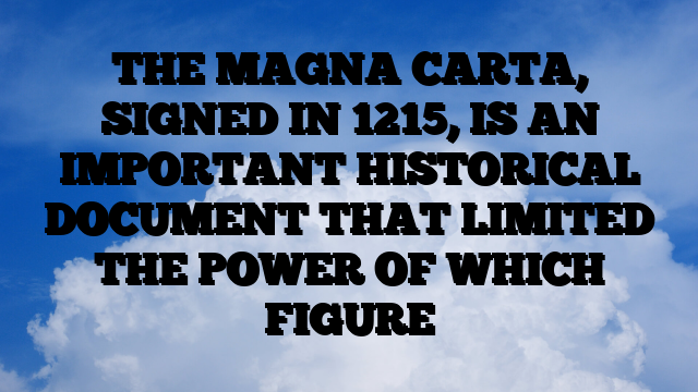 THE MAGNA CARTA, SIGNED IN 1215, IS AN IMPORTANT HISTORICAL DOCUMENT THAT LIMITED THE POWER OF WHICH FIGURE