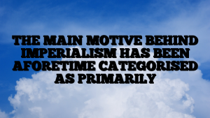 THE MAIN MOTIVE BEHIND IMPERIALISM HAS BEEN AFORETIME CATEGORISED AS PRIMARILY