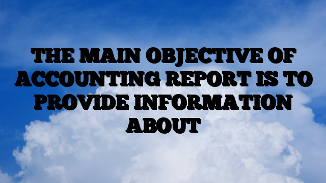 THE MAIN OBJECTIVE OF ACCOUNTING REPORT IS TO PROVIDE INFORMATION ABOUT