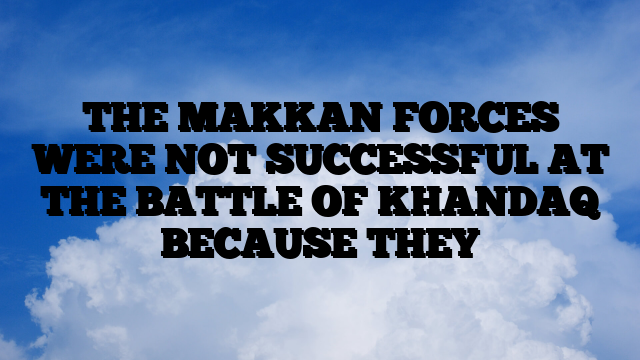 THE MAKKAN FORCES WERE NOT SUCCESSFUL AT THE BATTLE OF KHANDAQ BECAUSE THEY