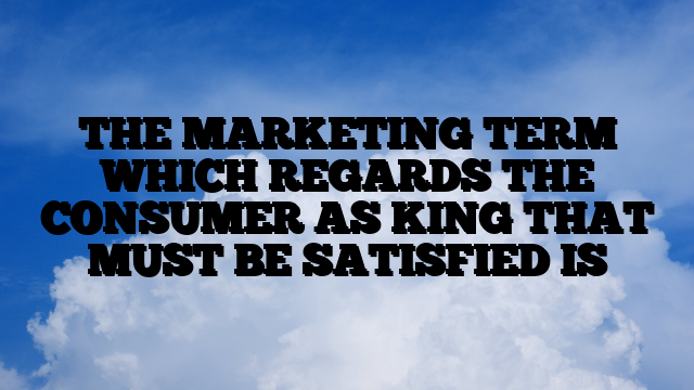 THE MARKETING TERM WHICH REGARDS THE CONSUMER AS KING THAT MUST BE SATISFIED IS