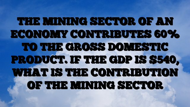 THE MINING SECTOR OF AN ECONOMY CONTRIBUTES 60% TO THE GROSS DOMESTIC PRODUCT. IF THE GDP IS 0, WHAT IS THE CONTRIBUTION OF THE MINING SECTOR