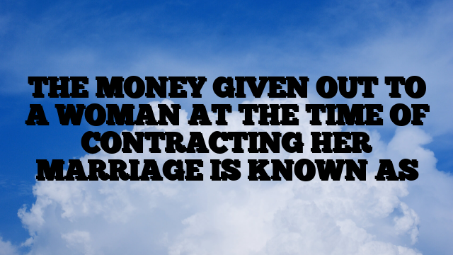 THE MONEY GIVEN OUT TO A WOMAN AT THE TIME OF CONTRACTING HER MARRIAGE IS KNOWN AS