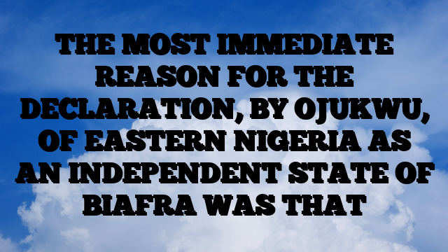 THE MOST IMMEDIATE REASON FOR THE DECLARATION, BY OJUKWU, OF EASTERN NIGERIA AS AN INDEPENDENT STATE OF BIAFRA WAS THAT