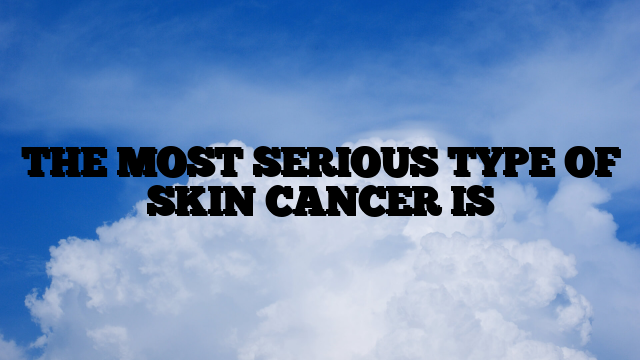 THE MOST SERIOUS TYPE OF SKIN CANCER IS