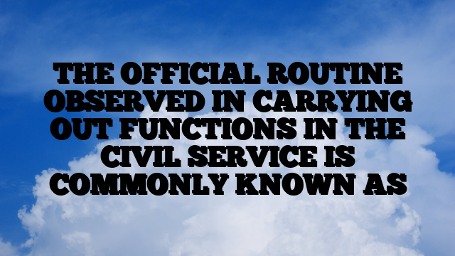 THE OFFICIAL ROUTINE OBSERVED IN CARRYING OUT FUNCTIONS IN THE CIVIL SERVICE IS COMMONLY KNOWN AS