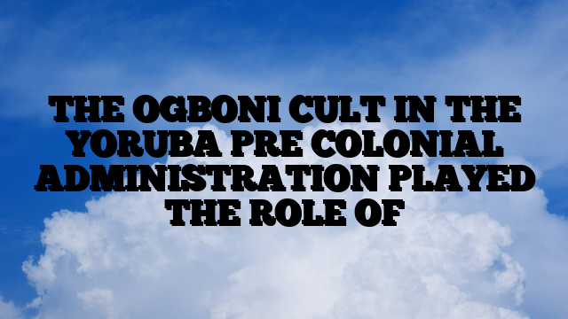 THE OGBONI CULT IN THE YORUBA PRE COLONIAL ADMINISTRATION PLAYED THE ROLE OF