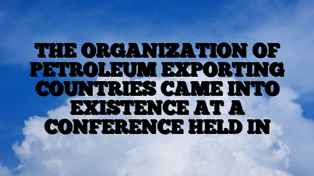 THE ORGANIZATION OF PETROLEUM EXPORTING COUNTRIES CAME INTO EXISTENCE AT A CONFERENCE HELD IN