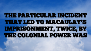 THE PARTICULAR INCIDENT THAT LED TO MACAULAY’S IMPRISONMENT, TWICE, BY THE COLONIAL POWER WAS