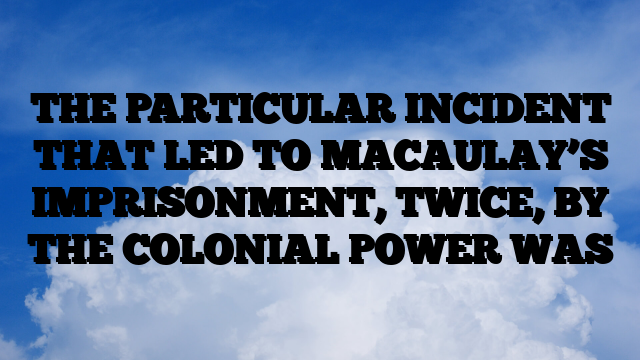 THE PARTICULAR INCIDENT THAT LED TO MACAULAY’S IMPRISONMENT, TWICE, BY THE COLONIAL POWER WAS