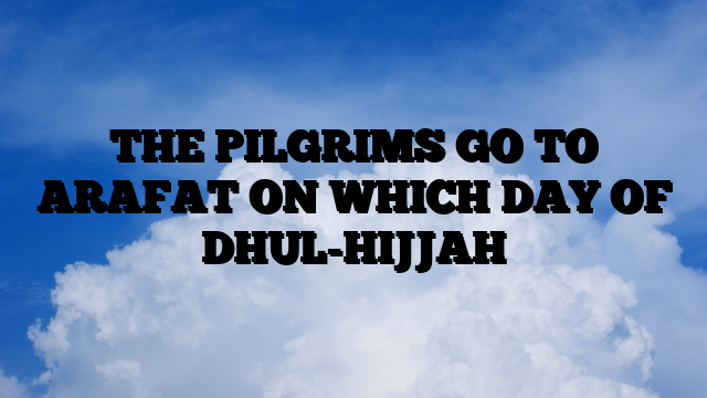 THE PILGRIMS GO TO ARAFAT ON WHICH DAY OF DHUL-HIJJAH