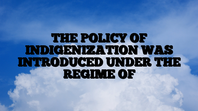 THE POLICY OF INDIGENIZATION WAS INTRODUCED UNDER THE REGIME OF