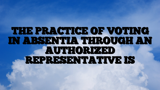 THE PRACTICE OF VOTING IN ABSENTIA THROUGH AN AUTHORIZED REPRESENTATIVE IS