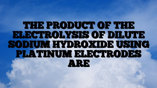 THE PRODUCT OF THE ELECTROLYSIS OF DILUTE SODIUM HYDROXIDE USING PLATINUM ELECTRODES ARE