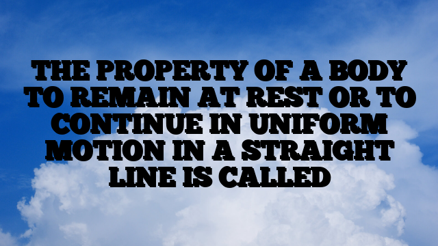 THE PROPERTY OF A BODY TO REMAIN AT REST OR TO CONTINUE IN UNIFORM MOTION IN A STRAIGHT LINE IS CALLED