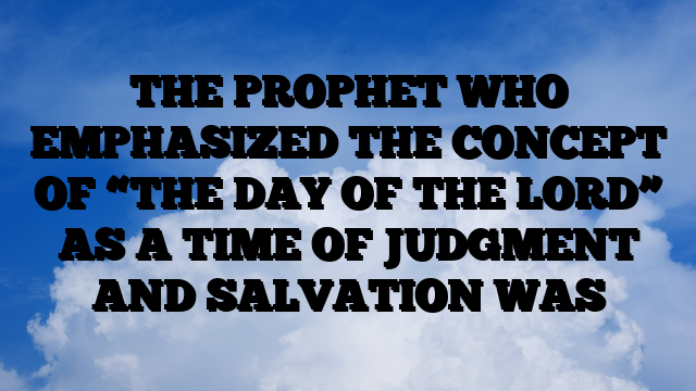 THE PROPHET WHO EMPHASIZED THE CONCEPT OF “THE DAY OF THE LORD” AS A TIME OF JUDGMENT AND SALVATION WAS