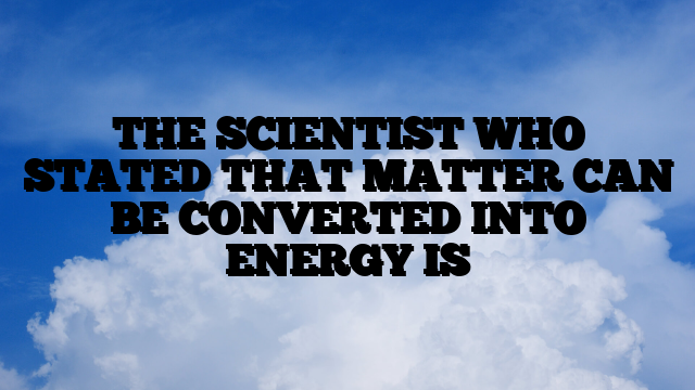 THE SCIENTIST WHO STATED THAT MATTER CAN BE CONVERTED INTO ENERGY IS