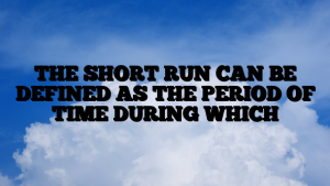 THE SHORT RUN CAN BE DEFINED AS THE PERIOD OF TIME DURING WHICH